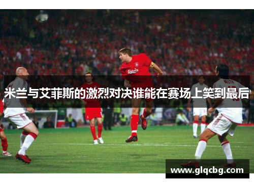 米兰与艾菲斯的激烈对决谁能在赛场上笑到最后