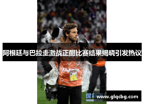 阿根廷与巴拉圭激战正酣比赛结果揭晓引发热议