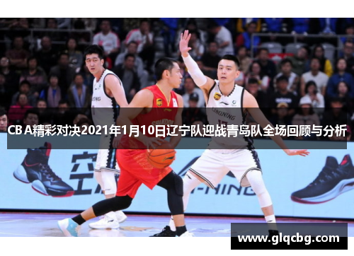 CBA精彩对决2021年1月10日辽宁队迎战青岛队全场回顾与分析